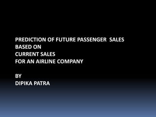 PREDICTION OF FUTURE PASSENGER SALES
BASED ON
CURRENT SALES
FOR AN AIRLINE COMPANY
BY
DIPIKA PATRA
 