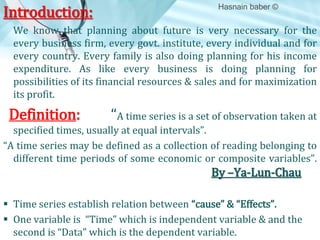Introduction:

Hasnain baber ©

We know that planning about future is very necessary for the
every business firm, every govt. institute, every individual and for
every country. Every family is also doing planning for his income
expenditure. As like every business is doing planning for
possibilities of its financial resources & sales and for maximization
its profit.

Definition:

“A time series is a set of observation taken at

specified times, usually at equal intervals”.
“A time series may be defined as a collection of reading belonging to
different time periods of some economic or composite variables”.

By –Ya-Lun-Chau
 Time series establish relation between “cause” & “Effects”.
 One variable is “Time” which is independent variable & and the
second is “Data” which is the dependent variable.

 