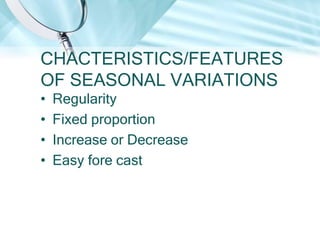 CHACTERISTICS/FEATURES
OF SEASONAL VARIATIONS
•
•
•
•

Regularity
Fixed proportion
Increase or Decrease
Easy fore cast

 