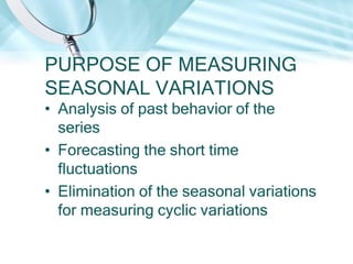 PURPOSE OF MEASURING
SEASONAL VARIATIONS
• Analysis of past behavior of the
series
• Forecasting the short time
fluctuations
• Elimination of the seasonal variations
for measuring cyclic variations

 