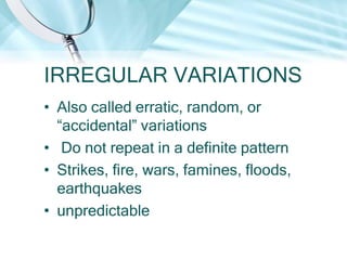 IRREGULAR VARIATIONS
• Also called erratic, random, or
“accidental” variations
• Do not repeat in a definite pattern
• Strikes, fire, wars, famines, floods,
earthquakes
• unpredictable

 