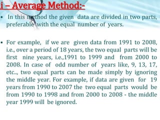 mi – Average Method:• In this method the given data are divided in two parts,
preferable with the equal number of years.
• For example, if we are given data from 1991 to 2008,
i.e., over a period of 18 years, the two equal parts will be
first nine years, i.e.,1991 to 1999 and from 2000 to
2008. In case of odd number of years like, 9, 13, 17,
etc.., two equal parts can be made simply by ignoring
the middle year. For example, if data are given for 19
years from 1990 to 2007 the two equal parts would be
from 1990 to 1998 and from 2000 to 2008 - the middle
year 1999 will be ignored.

 
