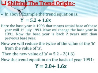  Shifting The Trend Origin:• In above Example the trend equation is:

Y = 5.2 + 1.6x
Here the base year is 1993 that means actual base of these
year will 1st July 1993. Now we change the base year in
1991. Now the base year is back 2 years unit than
previous base year.

Now we will reduce the twice of the value of the ‘b’
from the value of ‘a’.
Then the new value of ‘a’ = 5.2 – 2(1.6)
Now the trend equation on the basis of year 1991:

Y = 2.0+ 1.6x

 