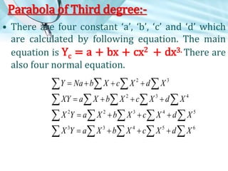 Parabola of Third degree:• There are four constant ‘a’, ‘b’, ‘c’ and ‘d’ which
are calculated by following equation. The main
equation is Yc = a + bx + cx2 + dx3. There are
also four normal equation.
Y  Na  b X  c X 2  d  X 3


XY  a  X  b X 2  c X 3  d  X 4


X 2Y  a  X 2  b X 3  c X 4  d  X 5

X 3Y  a  X 3  b X 4  c X 5  d  X 6


 