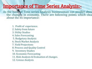 Importance of Time Series Analysis:-

As the basis of Time series Analysis businessman can predict abou
the changes in economy. There are following points which clear
about the its importance:
1. Profit of experience.
2. Safety from future
3. Utility Studies
4. Sales Forecasting
5. Budgetary Analysis
6. Stock Market Analysis
7. Yield Projections
8. Process and Quality Control
9. Inventory Studies
10. Economic Forecasting
11. Risk Analysis & Evaluation of changes.
12. Census Analysis

 