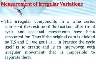 Measurement of Irregular Variations
• The irregular components in a time series
represent the residue of fluctuations after trend
cycle and seasonal movements have been
accounted for. Thus if the original data is divided
by T,S and C ; we get I i.e. . In Practice the cycle
itself is so erratic and is so interwoven with
irregular movement that is impossible to
separate them.

 
