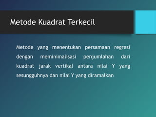 Metode Kuadrat Terkecil
Metode yang menentukan persamaan regresi
dengan meminimalisasi penjumlahan dari
kuadrat jarak vertikal antara nilai Y yang
sesungguhnya dan nilai Y yang diramalkan
 