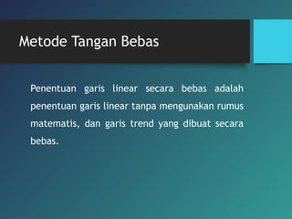 Metode Tangan Bebas
Penentuan garis linear secara bebas adalah
penentuan garis linear tanpa mengunakan rumus
matematis, dan garis trend yang dibuat secara
bebas.
 