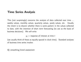 Time Series Analysis
This (not surprisingly) concerns the analysis of data collected over time ...
weekly values, monthly values, quarterly values, yearly values, etc. Usually
the intent is to discern whether there is some pattern in the values collected
to date, with the intention of short term forecasting (to use as the basis of
business decisions). We will write
yt = response of interest at time t
(we usually think of these as equally spaced in clock time). Standard analyses
of business time series involve:
1) smoothing/trend assessment
 