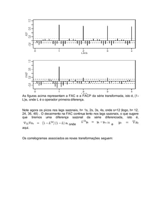 As figuras acima representam a FAC e a FACP da série transformada, isto é, (1-
L)xt, onde L é o operador primeira diferença.
Note agora os picos nos lags sazonais, h= 1s, 2s, 3s, 4s, onde s=12 (logo, h= 12,
24, 36, 48) . O decaimento na FAC continua lento nos lags sazonais, o que sugere
que tiremos uma diferença sazonal da série diferenciada, isto é,
onde e
aqui.
Os correlogramas associados as novas transformações seguem:
 