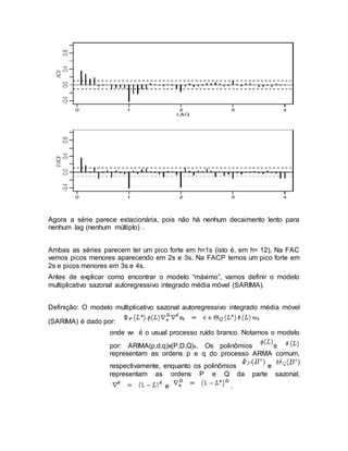Agora a série parece estacionária, pois não há nenhum decaimento lento para
nenhum lag (nenhum múltiplo) .
Ambas as séries parecem ter um pico forte em h=1s (isto é, em h= 12). Na FAC
vemos picos menores aparecendo em 2s e 3s. Na FACP temos um pico forte em
2s e picos menores em 3s e 4s.
Antes de explicar como encontrar o modelo “máximo”, vamos definir o modelo
multiplicativo sazonal autoregressivo integrado média móvel (SARIMA).
Definição: O modelo multiplicativo sazonal autoregressivo integrado média móvel
(SARIMA) é dado por:
onde wt é o usual processo ruído branco. Notamos o modelo
por: ARIMA(p,d,q)x(P,D,Q)s. Os polinômios e
representam as ordens p e q do processo ARMA comum,
respectivamente, enquanto os polinômios e
representam as ordens P e Q da parte sazonal;
e .
 