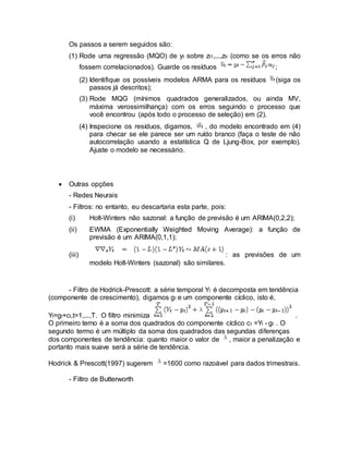 Os passos a serem seguidos são:
(1) Rode uma regressão (MQO) de yt sobre zt1,...,ztr (como se os erros não
fossem correlacionados). Guarde os resíduos ;
(2) Identifique os possíveis modelos ARMA para os resíduos (siga os
passos já descritos);
(3) Rode MQG (mínimos quadrados generalizados, ou ainda MV,
máxima verossimilhança) com os erros seguindo o processo que
você encontrou (após todo o processo de seleção) em (2).
(4) Inspecione os resíduos, digamos, , do modelo encontrado em (4)
para checar se ele parece ser um ruído branco (faça o teste de não
autocorrelação usando a estatística Q de Ljung-Box, por exemplo).
Ajuste o modelo se necessário.
 Outras opções
- Redes Neurais
- Filtros: no entanto, eu descartaria esta parte, pois:
(i) Holt-Winters não sazonal: a função de previsão é um ARIMA(0,2,2);
(ii) EWMA (Exponentially Weighted Moving Average): a função de
previsão é um ARIMA(0,1,1);
(iii) : as previsões de um
modelo Holt-Winters (sazonal) são similares.
- Filtro de Hodrick-Prescott: a série temporal Yt é decomposta em tendência
(componente de crescimento), digamos gt e um componente cíclico, isto é,
Yt=gt+ct,t=1,...,T. O filtro minimiza .
O primeiro terno é a soma dos quadrados do componente cíclico ct =Yt - gt . O
segundo termo é um múltiplo da soma dos quadrados das segundas diferenças
dos componentes de tendência: quanto maior o valor de , maior a penalização e
portanto mais suave será a série de tendência.
Hodrick & Prescott(1997) sugerem =1600 como razoável para dados trimestrais.
- Filtro de Butterworth
 
