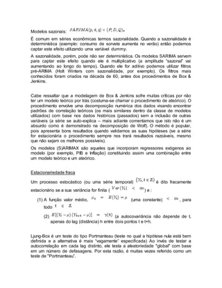 Modelos sazonais:
É comum em séries econômicas termos sazonalidade. Quando a sazonalidade é
determinística (exemplo: consumo de sorvete aumenta no verão) então podemos
captar este efeito utilizando uma variável dummy.
A sazonalidade, porém, pode não ser determinística. Os modelos SARIMA servem
para captar este efeito quando ele é multiplicativo (a amplitude “sazonal” vai
aumentando ao longo do tempo). Quando ele for aditivo podemos utilizar filtros
pré-ARIMA (Holt Winters com sazonalidade, por exemplo). Os filtros mais
conhecidos foram criados na década de 60, antes dos procedimentos de Box &
Jenkins.
Cabe ressaltar que a modelagem de Box & Jenkins sofre muitas críticas por não
ter um modelo teórico por trás (costuma-se chamar o procedimento de ateórico). O
procedimento envolve uma decomposição numérica dos dados visando encontrar
padrões de correlação teóricos (os mais similares dentro da classe de modelos
utilizados) com base nos dados históricos (passados) sem a inclusão de outras
variáveis (a série se auto-explica – mais adiante comentamos que isto não é um
absurdo como é demonstrado na decomposição de Wolf). O método é popular,
pois apresenta bons resultados quando validamos as suas hipóteses (se a série
for estacionária o procedimento sempre nos trará resultados razoáveis, mesmo
que não sejam os melhores possíveis).
Os modelos (S)ARIMAX são aqueles que incorporam regressores exógenos ao
modelo (por exemplo, PIB e Inflação) constituindo assim uma combinação entre
um modelo teórico e um ateórico.
Estacionariedade fraca
Um processo estocástico (ou uma série temporal) é dito fracamente
estacionário se a sua variância for finita ( ) e :
(1) A função valor médio, (uma constante) , para
todo
(2) (a autocovariância não depende de t,
apenas do lag (distância) h entre dois pontos t e t+h.
Ljung-Box é um teste do tipo Portmanteau (teste no qual a hipótese nula está bem
definida e a alternativa é mais “vagamente” especificada) Ao invés de testar a
autocorrelação em cada lag distinto, ele testa a aleatoriedade "global" com base
em um número de defasagens. Por esta razão, é muitas vezes referido como um
teste de "Portmanteau”.
 