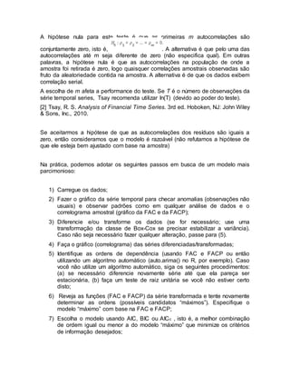 A hipótese nula para este teste é que as primeiras m autocorrelações são
conjuntamente zero, isto é, . A alternativa é que pelo uma das
autocorrelações até m seja diferente de zero (não especifica qual). Em outras
palavras, a hipótese nula é que as autocorrelações na população de onde a
amostra foi retirada é zero, logo quaisquer correlações amostrais observadas são
fruto da aleatoriedade contida na amostra. A alternativa é de que os dados exibem
correlação serial.
A escolha de m afeta a performance do teste. Se T é o número de observações da
série temporal series, Tsay recomenda utilizar ln(T) (devido ao poder do teste).
[2] Tsay, R. S. Analysis of Financial Time Series. 3rd ed. Hoboken, NJ: John Wiley
& Sons, Inc., 2010.
Se aceitarmos a hipótese de que as autocorrelações dos resíduos são iguais a
zero, então consideramos que o modelo é razoável (não refutamos a hipótese de
que ele esteja bem ajustado com base na amostra)
Na prática, podemos adotar os seguintes passos em busca de um modelo mais
parcimonioso:
1) Carregue os dados;
2) Fazer o gráfico da série temporal para checar anomalias (observações não
usuais) e observar padrões como em qualquer análise de dados e o
correlograma amostral (gráfico da FAC e da FACP);
3) Diferencie e/ou transforme os dados (se for necessário; use uma
transformação da classe de Box-Cox se precisar estabilizar a variância).
Caso não seja necessário fazer qualquer alteração, passe para (5).
4) Faça o gráfico (correlograma) das séries diferenciadas/transformadas;
5) Identifique as ordens de dependência (usando FAC e FACP ou então
utilizando um algoritmo automático (auto.arima() no R, por exemplo). Caso
você não utilize um algoritmo automático, siga os seguintes procedimentos:
(a) se necessário diferencie novamente série até que ela pareça ser
estacionária, (b) faça um teste de raiz unitária se você não estiver certo
disto;
6) Reveja as funções (FAC e FACP) da série transformada e tente novamente
determinar as ordens (possíveis candidatos “máximos”). Especifique o
modelo “máximo” com base na FAC e FACP;
7) Escolha o modelo usando AIC, BIC ou AICc , isto é, a melhor combinação
de ordem igual ou menor a do modelo “máximo” que minimize os critérios
de informação desejados;
 