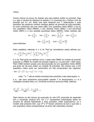 linear).
Vamos colocar um pouco de notação aqui para explicar melhor os conceitos. Seja
yt o valor a variável de interesse no período t e ft a previsão de yt. Defina o erro de
previsão por et= yt-ft. Dada uma série temporal com T observações e suas
previsões nós podemos construir medidas globais de precisão de suas previsões.
As mais conhecidas são erro médio (ME), erro quadrático médio (MSE), a raiz do
erro quadrático médio (RMSE), o erro absoluto médio (MAE), o erro percentual
médio (MPE) e o erro absoluto percentual médio (MAPE). Estas medidas são
assim definidas:
Outra estatística relevante é a U de Theil (já comentamos antes) definida por:
A U de Theil pode ser definida como a razão entre RMSE do modelo de previsão
proposto e a RMSE do modelo de previsão ingênuo yt+1=yt para todo t. Além disso,
Theil (1966) também propôs uma decomposição do erro quadrático médio (MSE)
que pode ser útil para avaliar um conjunto de previsões. Ele mostrou que o erro
quadrático médio pode ser particionado em três componentes não negativos:
onde e são as médias amostrais das previsões e das observações, sf
e sy são seus respectivos erros-padrão (usando T no denominador), e r é a
correlação amostral entre y e f. Dividindo os termos acima por MSE, obtemos:
Theil chamou os três termos de proporção do viés (UM), proporção da regressão
(UR) e proporção residual (UD). Se y e f representam observações dentro da
amostra da variável dependente e suas previsões, então esperaríamos, se o
modelo está prevendo bem, que UM e UR fossem próximos de zero e que todo o
erro quadrático médio correspondesse ao termo não sistemático residual.
 