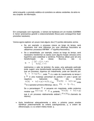 série) enquanto a previsão estática só considera os valores existentes da série no
seu conjunto de informação.
Em comparação com regressão, o número de hipóteses em um modelo (S)ARIMA
é menor (precisamos garantir a estacionariedade (fraca) para conseguirmos fazer
previsões razoáveis).
Vamos agora explorar um pouco mais alguns dos (11) pontos elencados acima.
 Se, por exemplo, o processo cresce ao longo do tempo, será
necessário tirar uma diferença (ou uma diferença fracionária se
utilizarmos processos ARFIMA – F significa fracionário).
 Se a variabilidade, por exemplo, cresce ao longo do tempo, será
necessário transformar os dados (com alguma função côncava como
logaritmo) para estabilizar a variância. Podemos utilizar para tal uma
transformação da classe Box-Cox, isto é,
(estimamos o valor de lambda). Ás vezes, uma aplicação particular
pode sugerir uma transformação apropriada. Por exemplo, suponha
que um processo, digamos um investimento, pode ser descrito por:
, onde é o valor do investimento no tempo t
e é uma mudança percentual do período t-1 para t (pode ser
negativo). Aplicando logs, nós temos
ou onde
é o operador primeira diferença, isto é, .
Se a percentagem é pequena em magnitude, então podemos
mostrar que e, portanto,
que é um processo relativamente estável ( é chamado de
retorno).
 Após transformar adequadamente a série, o próximo passo envolve
identificar preliminarmente as ordens autoregressivas, p, a ordem de
diferenciação, d, e a ordem média móvel, q.
 
