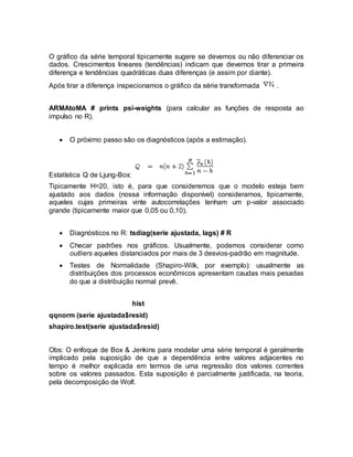 O gráfico da série temporal tipicamente sugere se devemos ou não diferenciar os
dados. Crescimentos lineares (tendências) indicam que devemos tirar a primeira
diferença e tendências quadráticas duas diferenças (e assim por diante).
Após tirar a diferença inspecionamos o gráfico da série transformada .
ARMAtoMA # prints psi-weights (para calcular as funções de resposta ao
impulso no R).
 O próximo passo são os diagnósticos (após a estimação).
Estatística Q de Ljung-Box:
Tipicamente H=20, isto é, para que consideremos que o modelo esteja bem
ajustado aos dados (nossa informação disponível) consideramos, tipicamente,
aqueles cujas primeiras vinte autocorrelações tenham um p-valor associado
grande (tipicamente maior que 0,05 ou 0,10).
 Diagnósticos no R: tsdiag(serie ajustada, lags) # R
 Checar padrões nos gráficos. Usualmente, podemos considerar como
outliers aqueles distanciados por mais de 3 desvios-padrão em magnitude.
 Testes de Normalidade (Shapiro-Wilk, por exemplo): usualmente as
distribuições dos processos econômicos apresentam caudas mais pesadas
do que a distribuição normal prevê.
hist
qqnorm (serie ajustada$resid)
shapiro.test(serie ajustada$resid)
Obs: O enfoque de Box & Jenkins para modelar uma série temporal é geralmente
implicado pela suposição de que a dependência entre valores adjacentes no
tempo é melhor explicada em termos de uma regressão dos valores correntes
sobre os valores passados. Esta suposição é parcialmente justificada, na teoria,
pela decomposição de Wolf.
 