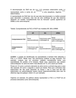 A decomposição de Wolf nos diz que cada processo estacionário pode ser
representado como a soma de um e uma sequência, digamos
determinística.
A representação de Wolf não nos diz que esta decomposição é a melhor possível
para descrever o processo, mas nos dá uma confiança de que não estamos
utilizando um modelo “completamente fora do mercado” quando ajustamos um
ARMA a uma série temporal.
Tabela: Comportamento da FAC e FACP nos modelos AR, MA e ARMA
SARIMA: o padrão de identificação da sazonalidade é também feita utilizando a
FAC e a FACP. Neste caso, nós precisamos analisar os lags sazonais. Por
exemplo, imagine que um processo coletado mensalmente tenha uma
sazonalidade de período s=12 (meses). Neste caso, esperamos que existam
autocorrelações na série de ordem mais elevada em 12, 24 e assim por diante.
Pense em 12 como o primeiro elemento da série (como o primeiro lag para o caso
não sazonal), 24 como o segundo e assim por diante. Para que o processo seja
estacionário ele não pode depender do tempo t, isto é, para que ele seja
estacionário as autocorrelações devem decair (exponencialmente) para zero se
olharmos lags de qualquer ordem (12, por exemplo).
Vejamos um exemplo. Os gráficos abaixo representam a FAC e a FACP de um
processo estocástico (uma série temporal).
 