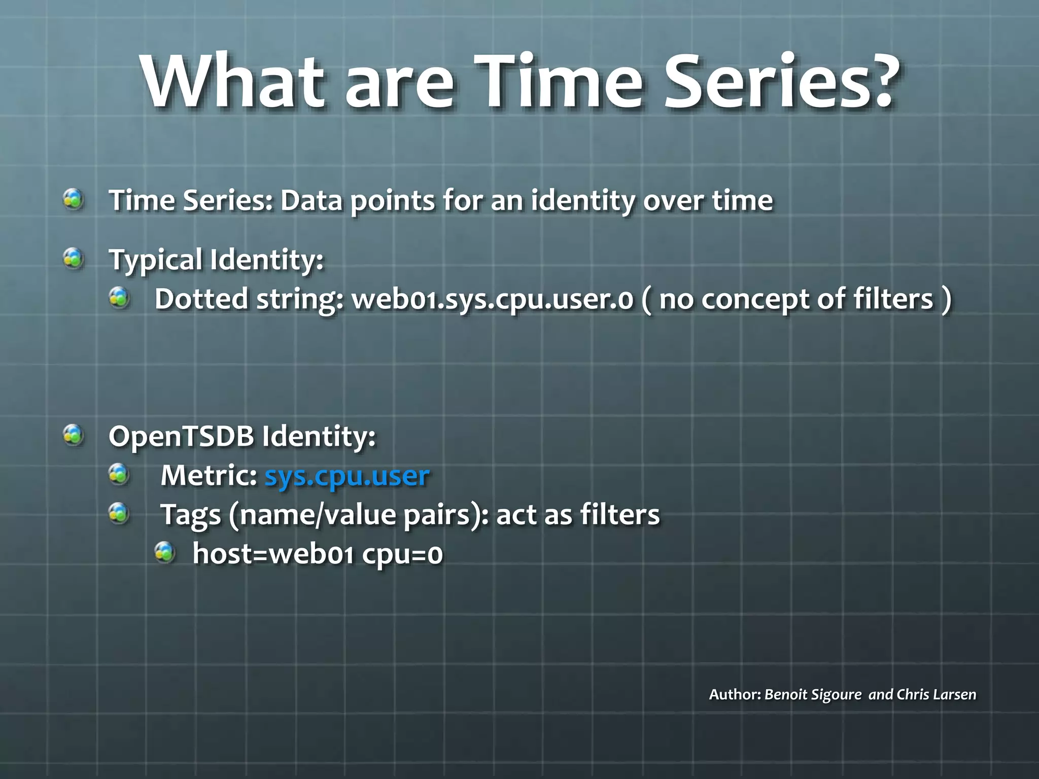 What are Time Series?
Time Series: Data points for an identity over time
Typical Identity:
Dotted string: web01.sys.cpu.user.0 ( no concept of filters )
OpenTSDB Identity:
Metric: sys.cpu.user
Tags (name/value pairs): act as filters
host=web01 cpu=0
Author: Benoit Sigoure and Chris Larsen
 