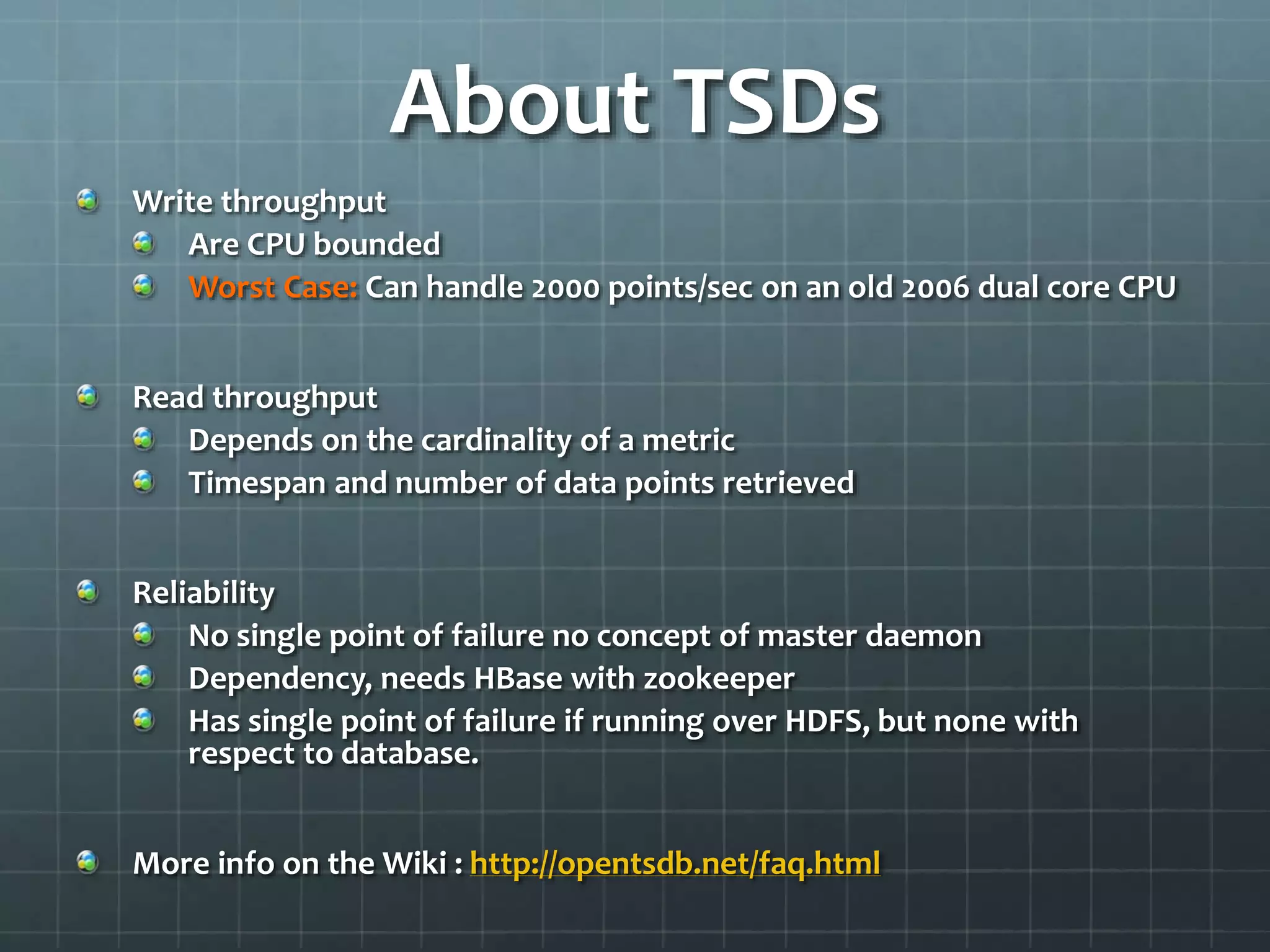 About TSDs
Write throughput
Are CPU bounded
Worst Case: Can handle 2000 points/sec on an old 2006 dual core CPU
Read throughput
Depends on the cardinality of a metric
Timespan and number of data points retrieved
Reliability
No single point of failure no concept of master daemon
Dependency, needs HBase with zookeeper
Has single point of failure if running over HDFS, but none with
respect to database.
More info on the Wiki : http://opentsdb.net/faq.html
 