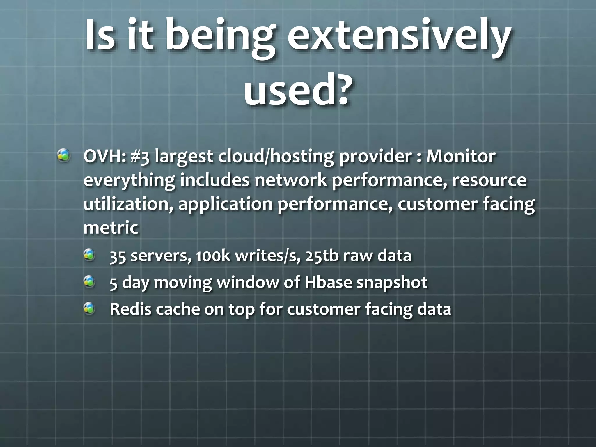 Is it being extensively
used?
OVH: #3 largest cloud/hosting provider : Monitor
everything includes network performance, resource
utilization, application performance, customer facing
metric
35 servers, 100k writes/s, 25tb raw data
5 day moving window of Hbase snapshot
Redis cache on top for customer facing data
 