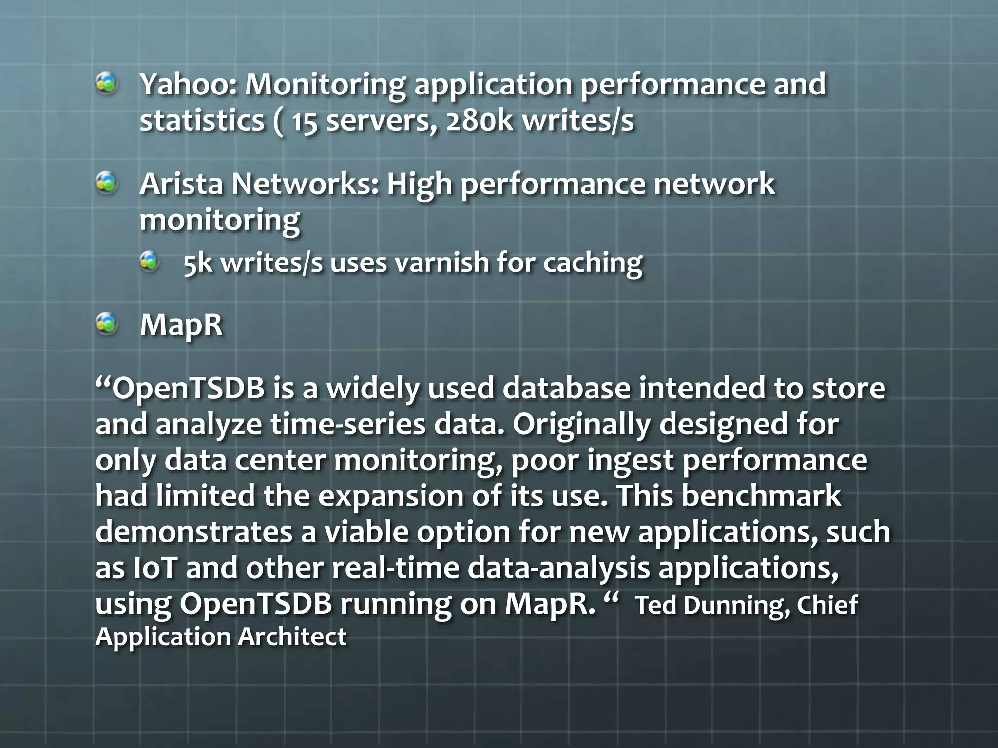 Yahoo: Monitoring application performance and
statistics ( 15 servers, 280k writes/s
Arista Networks: High performance network
monitoring
5k writes/s uses varnish for caching
MapR
“OpenTSDB is a widely used database intended to store
and analyze time-series data. Originally designed for
only data center monitoring, poor ingest performance
had limited the expansion of its use. This benchmark
demonstrates a viable option for new applications, such
as IoT and other real-time data-analysis applications,
using OpenTSDB running on MapR. “ Ted Dunning, Chief
Application Architect
 