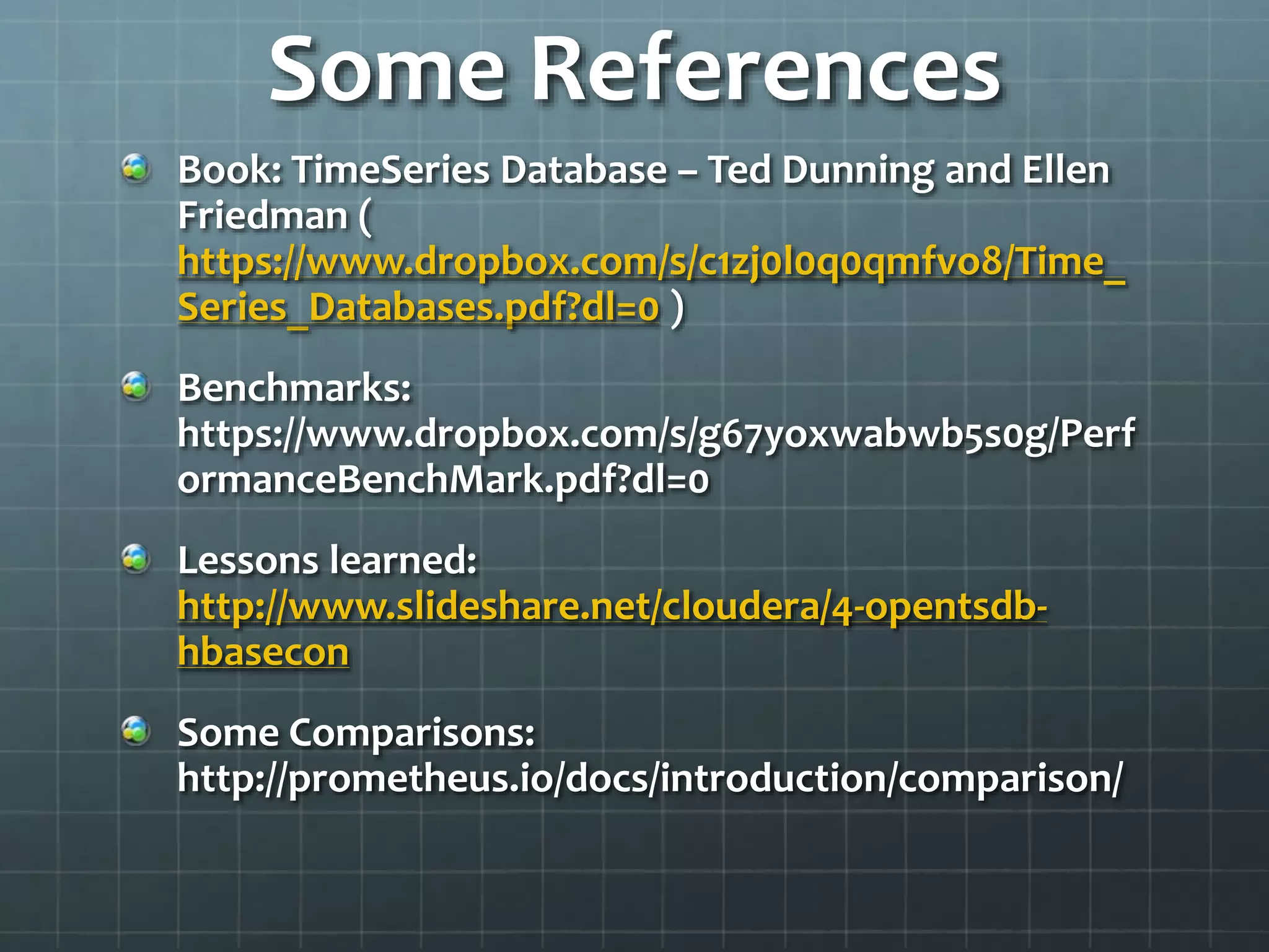 Some References
Book: TimeSeries Database – Ted Dunning and Ellen
Friedman (
https://www.dropbox.com/s/c1zj0l0q0qmfvo8/Time_
Series_Databases.pdf?dl=0 )
Benchmarks:
https://www.dropbox.com/s/g67yoxwabwb5s0g/Perf
ormanceBenchMark.pdf?dl=0
Lessons learned:
http://www.slideshare.net/cloudera/4-opentsdb-
hbasecon
Some Comparisons:
http://prometheus.io/docs/introduction/comparison/
 