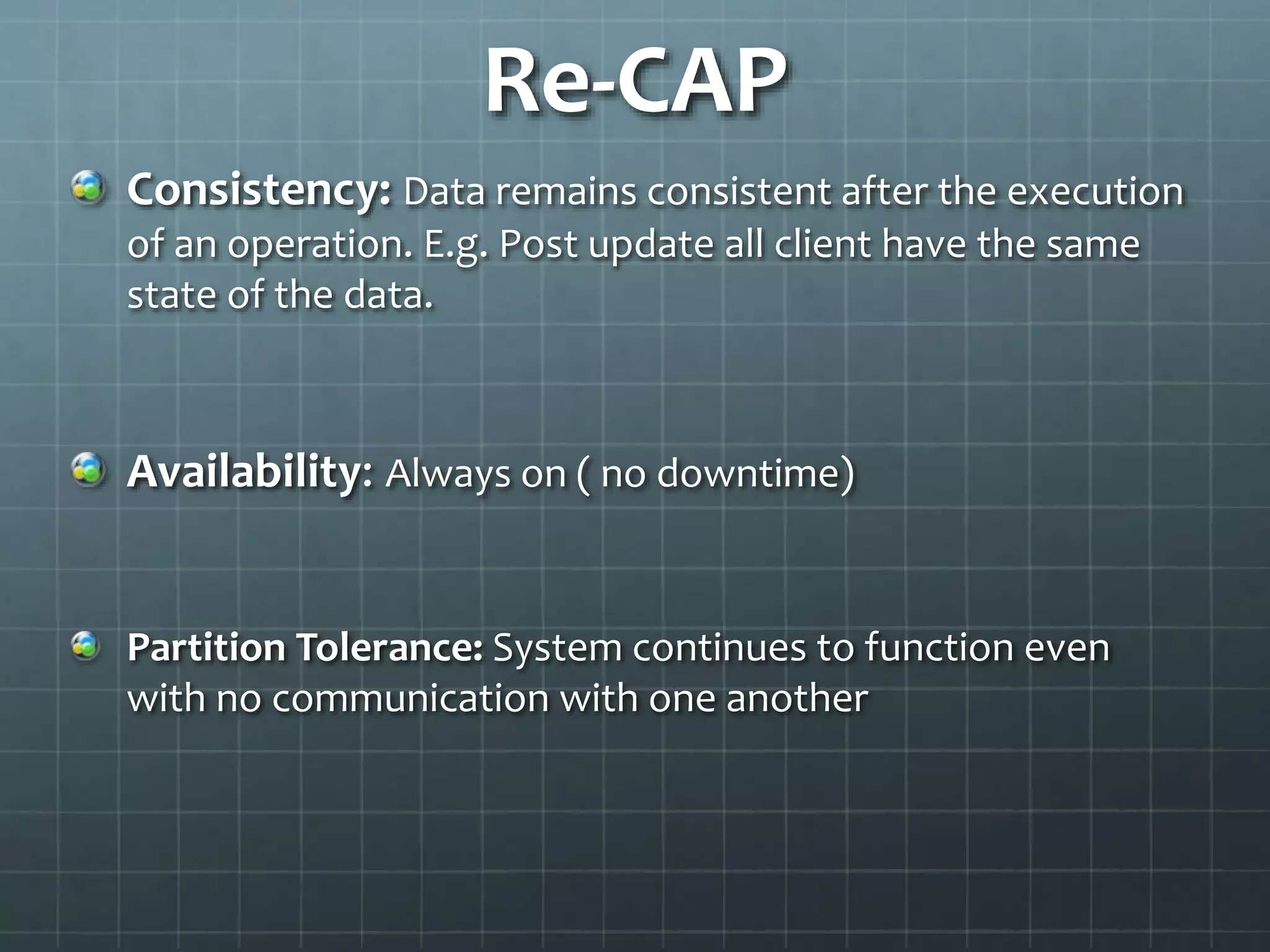 Re-CAP
Consistency: Data remains consistent after the execution
of an operation. E.g. Post update all client have the same
state of the data.
Availability: Always on ( no downtime)
Partition Tolerance: System continues to function even
with no communication with one another
 
