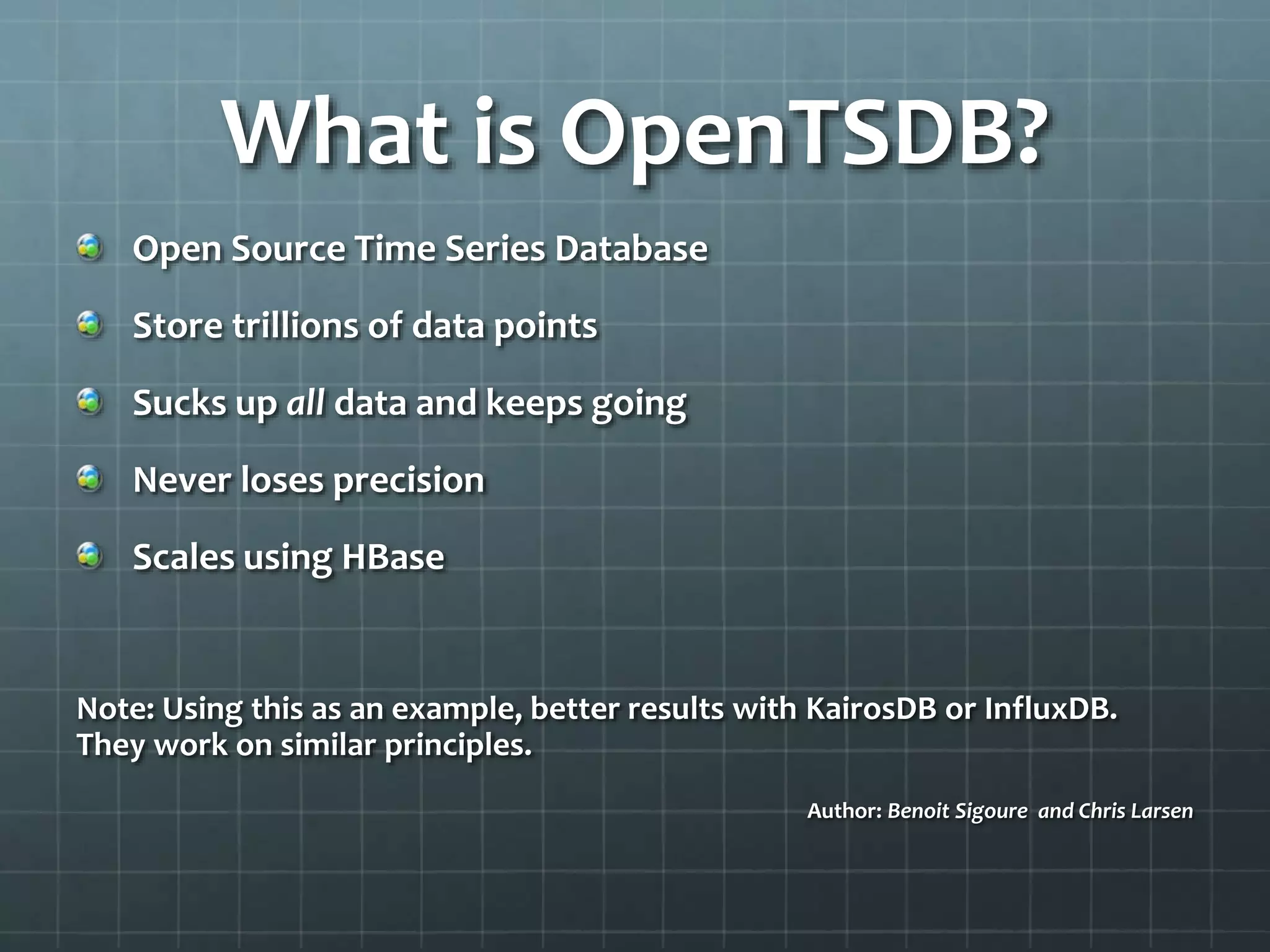 What is OpenTSDB?
Open Source Time Series Database
Store trillions of data points
Sucks up all data and keeps going
Never loses precision
Scales using HBase
Note: Using this as an example, better results with KairosDB or InfluxDB.
They work on similar principles.
Author: Benoit Sigoure and Chris Larsen
 