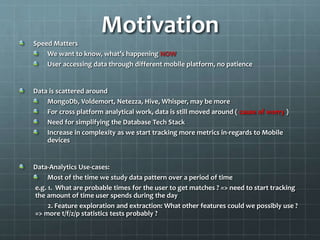 Motivation
Speed Matters
We want to know, what’s happening NOW
User accessing data through different mobile platform, no patience
Data is scattered around
MongoDb, Voldemort, Netezza, Hive, Whisper, may be more
For cross platform analytical work, data is still moved around ( cause of worry )
Need for simplifying the Database Tech Stack
Increase in complexity as we start tracking more metrics in-regards to Mobile
devices
Data-Analytics Use-cases:
Most of the time we study data pattern over a period of time
e.g. 1. What are probable times for the user to get matches ? => need to start tracking
the amount of time user spends during the day
2. Feature exploration and extraction: What other features could we possibly use ?
=> more t/f/z/p statistics tests probably ?
 