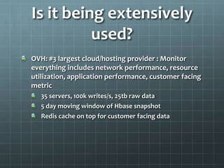 Is it being extensively
used?
OVH: #3 largest cloud/hosting provider : Monitor
everything includes network performance, resource
utilization, application performance, customer facing
metric
35 servers, 100k writes/s, 25tb raw data
5 day moving window of Hbase snapshot
Redis cache on top for customer facing data
 