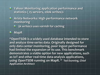 Yahoo: Monitoring application performance and
statistics ( 15 servers, 280k writes/s
Arista Networks: High performance network
monitoring
5k writes/s uses varnish for caching
MapR
“OpenTSDB is a widely used database intended to store
and analyze time-series data. Originally designed for
only data center monitoring, poor ingest performance
had limited the expansion of its use. This benchmark
demonstrates a viable option for new applications, such
as IoT and other real-time data-analysis applications,
using OpenTSDB running on MapR. “ Ted Dunning, Chief
Application Architect
 