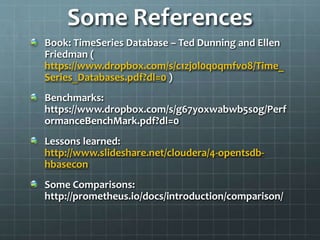 Some References
Book: TimeSeries Database – Ted Dunning and Ellen
Friedman (
https://www.dropbox.com/s/c1zj0l0q0qmfvo8/Time_
Series_Databases.pdf?dl=0 )
Benchmarks:
https://www.dropbox.com/s/g67yoxwabwb5s0g/Perf
ormanceBenchMark.pdf?dl=0
Lessons learned:
http://www.slideshare.net/cloudera/4-opentsdb-
hbasecon
Some Comparisons:
http://prometheus.io/docs/introduction/comparison/
 