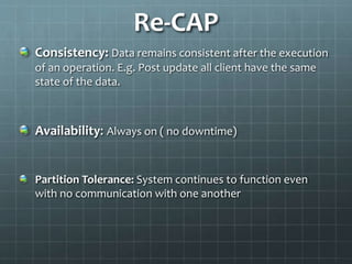 Re-CAP
Consistency: Data remains consistent after the execution
of an operation. E.g. Post update all client have the same
state of the data.
Availability: Always on ( no downtime)
Partition Tolerance: System continues to function even
with no communication with one another
 