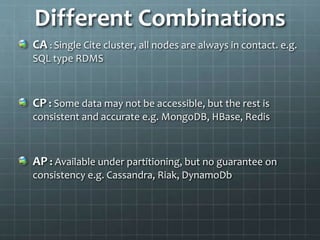 Different Combinations
CA : Single Cite cluster, all nodes are always in contact. e.g.
SQL type RDMS
CP : Some data may not be accessible, but the rest is
consistent and accurate e.g. MongoDB, HBase, Redis
AP : Available under partitioning, but no guarantee on
consistency e.g. Cassandra, Riak, DynamoDb
 