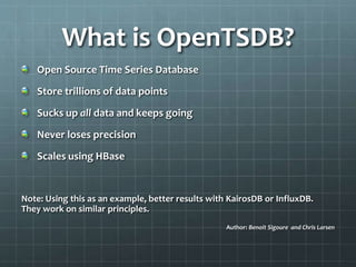 What is OpenTSDB?
Open Source Time Series Database
Store trillions of data points
Sucks up all data and keeps going
Never loses precision
Scales using HBase
Note: Using this as an example, better results with KairosDB or InfluxDB.
They work on similar principles.
Author: Benoit Sigoure and Chris Larsen
 