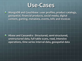 Use-Cases
MongoDB and Couchbase : user profiles, product catalogs,
geospatial, financial products, social media, digital
content, gaming, metadata, events, bills and invoices
Hbase and Cassandra : Structured, semi-structured,
unstructured data, full table scans, read, intensive
operations, time series interval data, geospatial data
 