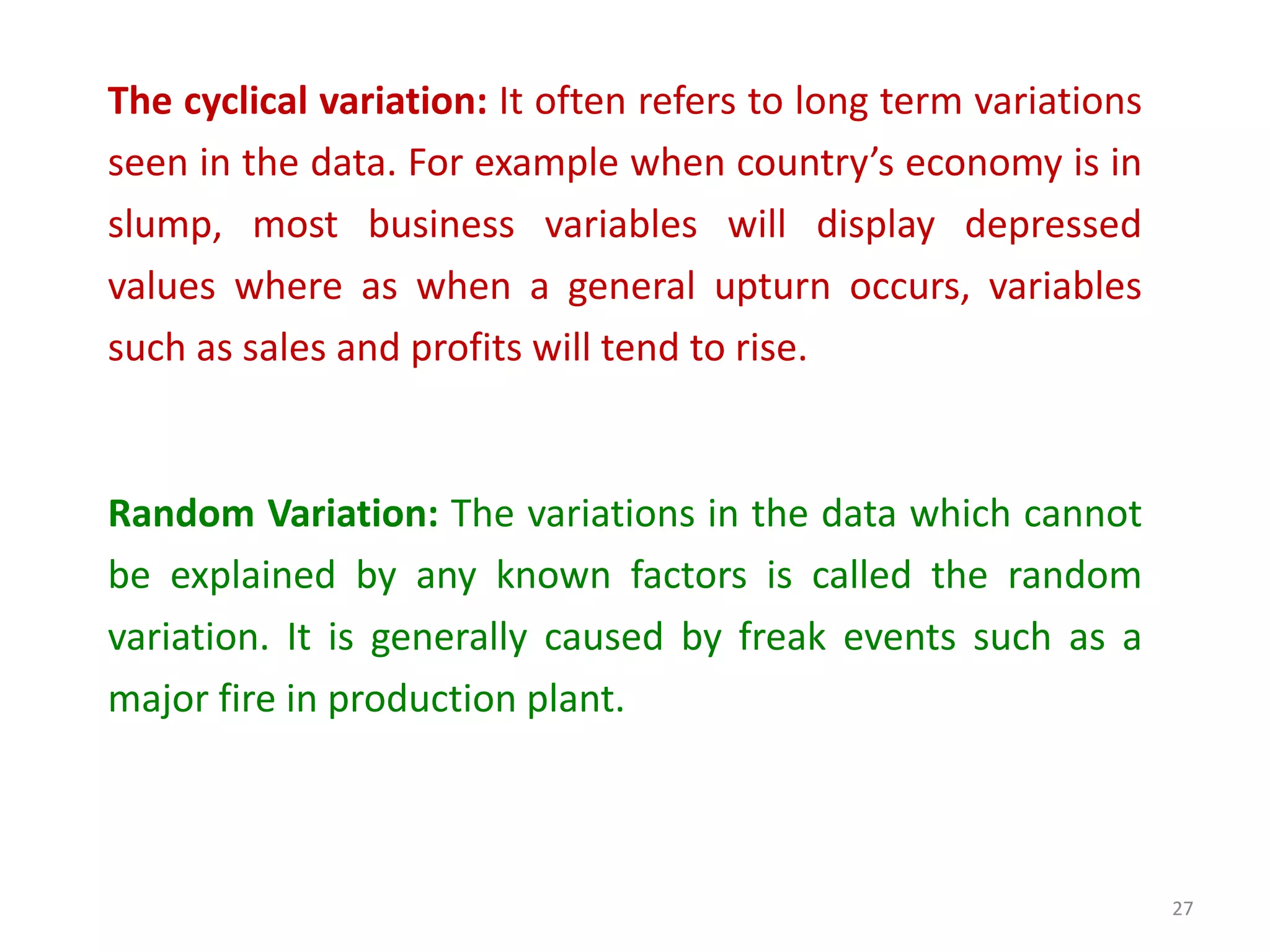 The cyclical variation: It often refers to long term variations
seen in the data. For example when country’s economy is in
slump, most business variables will display depressed
values where as when a general upturn occurs, variables
such as sales and profits will tend to rise.
Random Variation: The variations in the data which cannot
be explained by any known factors is called the random
variation. It is generally caused by freak events such as a
major fire in production plant.
27
 