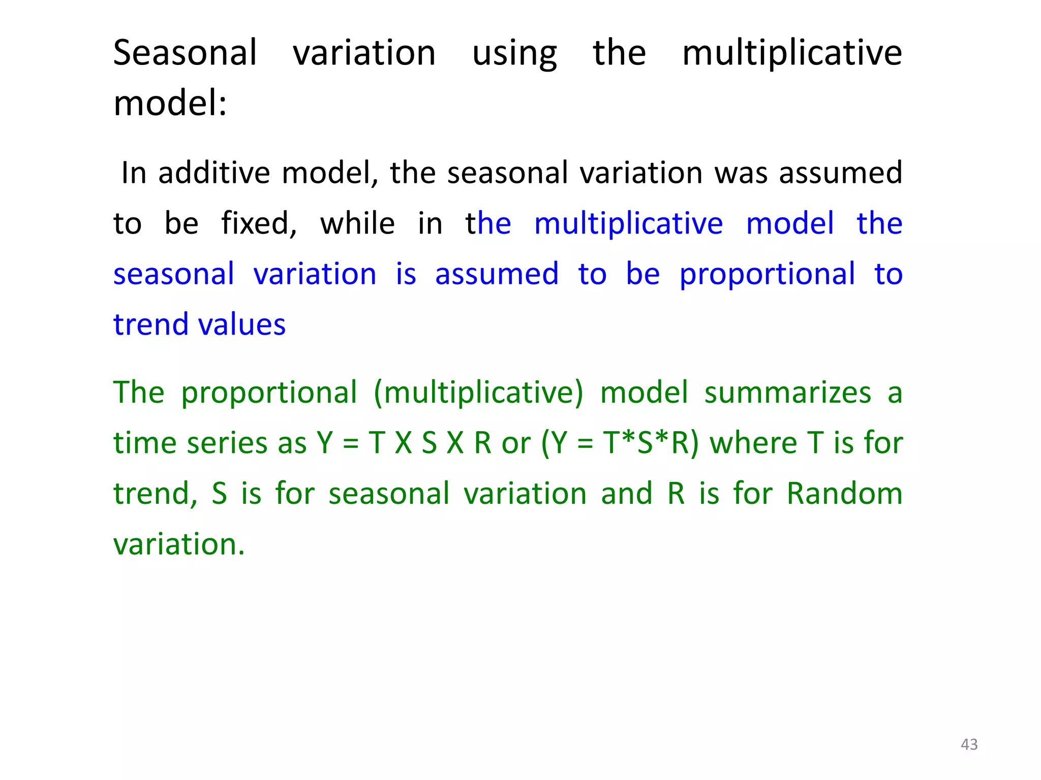 Seasonal variation using the multiplicative
model:
In additive model, the seasonal variation was assumed
to be fixed, while in the multiplicative model the
seasonal variation is assumed to be proportional to
trend values
The proportional (multiplicative) model summarizes a
time series as Y = T X S X R or (Y = T*S*R) where T is for
trend, S is for seasonal variation and R is for Random
variation.
43
 