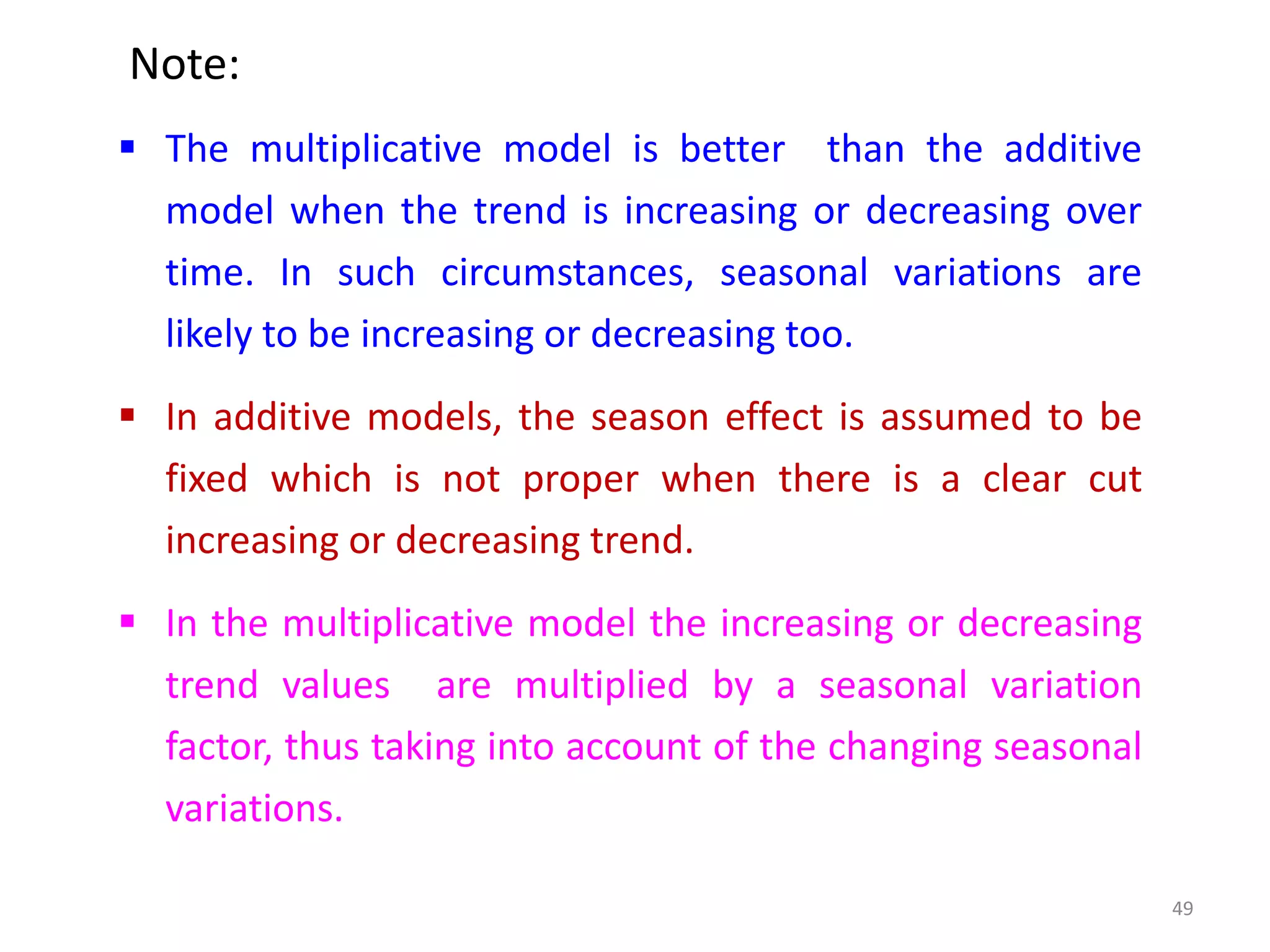 Note:
 The multiplicative model is better than the additive
model when the trend is increasing or decreasing over
time. In such circumstances, seasonal variations are
likely to be increasing or decreasing too.
 In additive models, the season effect is assumed to be
fixed which is not proper when there is a clear cut
increasing or decreasing trend.
 In the multiplicative model the increasing or decreasing
trend values are multiplied by a seasonal variation
factor, thus taking into account of the changing seasonal
variations.
49
 