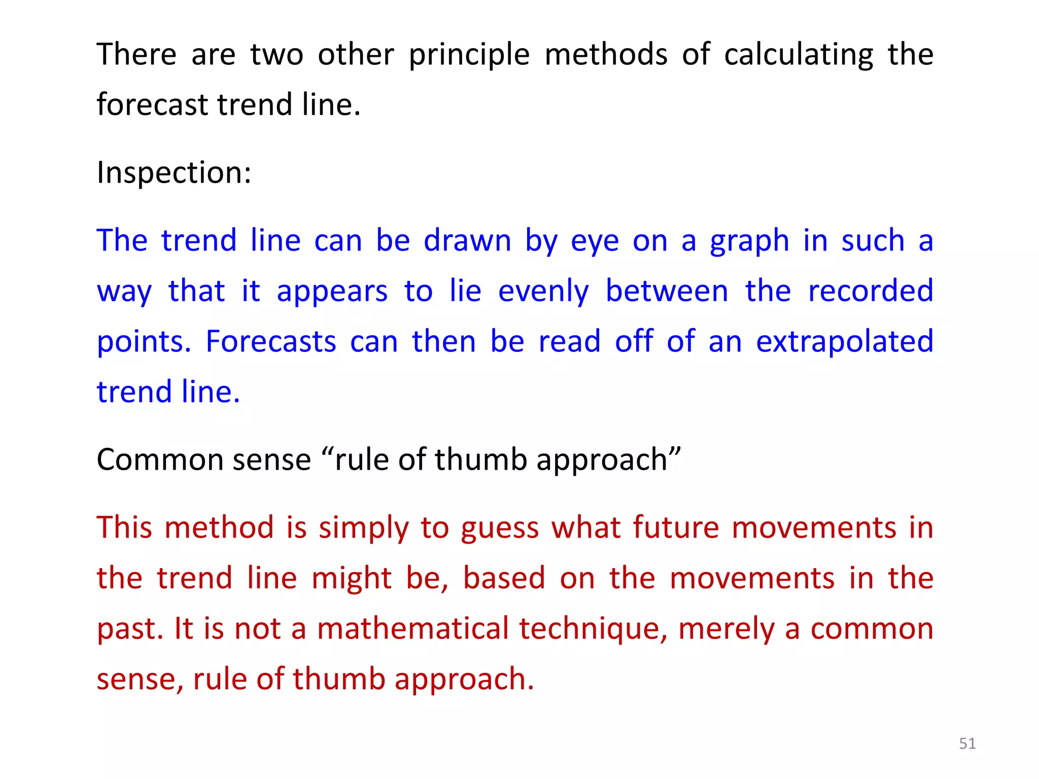 There are two other principle methods of calculating the
forecast trend line.
Inspection:
The trend line can be drawn by eye on a graph in such a
way that it appears to lie evenly between the recorded
points. Forecasts can then be read off of an extrapolated
trend line.
Common sense “rule of thumb approach”
This method is simply to guess what future movements in
the trend line might be, based on the movements in the
past. It is not a mathematical technique, merely a common
sense, rule of thumb approach.
51
 