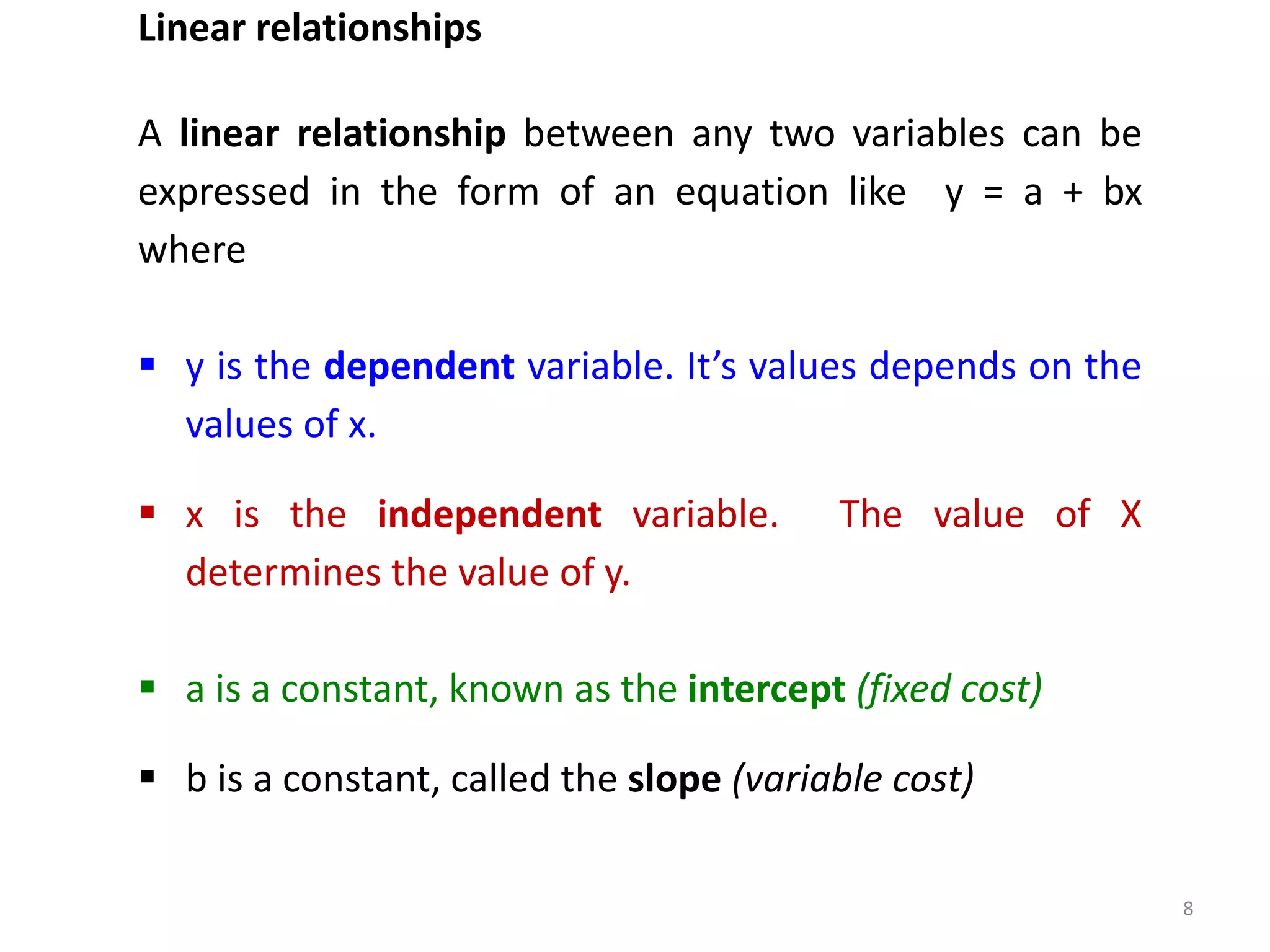 8
Linear relationships
A linear relationship between any two variables can be
expressed in the form of an equation like y = a + bx
where
 y is the dependent variable. It’s values depends on the
values of x.
 x is the independent variable. The value of X
determines the value of y.
 a is a constant, known as the intercept (fixed cost)
 b is a constant, called the slope (variable cost)
 