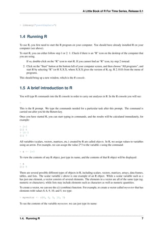 A Little Book of R For Time Series, Release 0.1
> library("yeastExpData")
1.4 Running R
To use R, you ﬁrst need to start the R program on your computer. You should have already installed R on your
computer (see above).
To start R, you can either follow step 1 or 2: 1. Check if there is an “R” icon on the desktop of the computer that
you are using.
If so, double-click on the “R” icon to start R. If you cannot ﬁnd an “R” icon, try step 2 instead.
2. Click on the “Start” button at the bottom left of your computer screen, and then choose “All programs”, and
start R by selecting “R” (or R X.X.X, where X.X.X gives the version of R, eg. R 2.10.0) from the menu of
programs.
This should bring up a new window, which is the R console.
1.5 A brief introduction to R
You will type R commands into the R console in order to carry out analyses in R. In the R console you will see:
>
This is the R prompt. We type the commands needed for a particular task after this prompt. The command is
carried out after you hit the Return key.
Once you have started R, you can start typing in commands, and the results will be calculated immediately, for
example:
> 2*3
[1] 6
> 10-3
[1] 7
All variables (scalars, vectors, matrices, etc.) created by R are called objects. In R, we assign values to variables
using an arrow. For example, we can assign the value 2*3 to the variable x using the command:
> x <- 2*3
To view the contents of any R object, just type its name, and the contents of that R object will be displayed:
> x
[1] 6
There are several possible different types of objects in R, including scalars, vectors, matrices, arrays, data frames,
tables, and lists. The scalar variable x above is one example of an R object. While a scalar variable such as x
has just one element, a vector consists of several elements. The elements in a vector are all of the same type (eg.
numeric or characters), while lists may include elements such as characters as well as numeric quantities.
To create a vector, we can use the c() (combine) function. For example, to create a vector called myvector that has
elements with values 8, 6, 9, 10, and 5, we type:
> myvector <- c(8, 6, 9, 10, 5)
To see the contents of the variable myvector, we can just type its name:
1.4. Running R 7
 