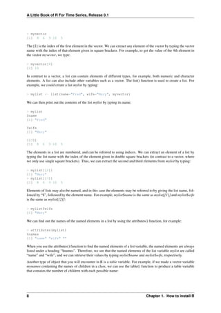 A Little Book of R For Time Series, Release 0.1
> myvector
[1] 8 6 9 10 5
The [1] is the index of the ﬁrst element in the vector. We can extract any element of the vector by typing the vector
name with the index of that element given in square brackets. For example, to get the value of the 4th element in
the vector myvector, we type:
> myvector[4]
[1] 10
In contrast to a vector, a list can contain elements of different types, for example, both numeric and character
elements. A list can also include other variables such as a vector. The list() function is used to create a list. For
example, we could create a list mylist by typing:
> mylist <- list(name="Fred", wife="Mary", myvector)
We can then print out the contents of the list mylist by typing its name:
> mylist
$name
[1] "Fred"
$wife
[1] "Mary"
[[3]]
[1] 8 6 9 10 5
The elements in a list are numbered, and can be referred to using indices. We can extract an element of a list by
typing the list name with the index of the element given in double square brackets (in contrast to a vector, where
we only use single square brackets). Thus, we can extract the second and third elements from mylist by typing:
> mylist[[2]]
[1] "Mary"
> mylist[[3]]
[1] 8 6 9 10 5
Elements of lists may also be named, and in this case the elements may be referred to by giving the list name, fol-
lowed by “$”, followed by the element name. For example, mylist$name is the same as mylist[[1]] and mylist$wife
is the same as mylist[[2]]:
> mylist$wife
[1] "Mary"
We can ﬁnd out the names of the named elements in a list by using the attributes() function, for example:
> attributes(mylist)
$names
[1] "name" "wife" ""
When you use the attributes() function to ﬁnd the named elements of a list variable, the named elements are always
listed under a heading “$names”. Therefore, we see that the named elements of the list variable mylist are called
“name” and “wife”, and we can retrieve their values by typing mylist$name and mylist$wife, respectively.
Another type of object that you will encounter in R is a table variable. For example, if we made a vector variable
mynames containing the names of children in a class, we can use the table() function to produce a table variable
that contains the number of children with each possible name:
8 Chapter 1. How to install R
 