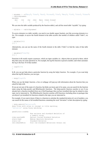 A Little Book of R For Time Series, Release 0.1
> mynames <- c("Mary", "John", "Ann", "Sinead", "Joe", "Mary", "Jim", "John", "Simon")
> table(mynames)
mynames
Ann Jim Joe John Mary Simon Sinead
1 1 1 2 2 1 1
We can store the table variable produced by the function table(), and call the stored table “mytable”, by typing:
> mytable <- table(mynames)
To access elements in a table variable, you need to use double square brackets, just like accessing elements in a
list. For example, to access the fourth element in the table mytable (the number of children called “John”), we
type:
> mytable[[4]]
[1] 2
Alternatively, you can use the name of the fourth element in the table (“John”) to ﬁnd the value of that table
element:
> mytable[["John"]]
[1] 2
Functions in R usually require arguments, which are input variables (ie. objects) that are passed to them, which
they then carry out some operation on. For example, the log10() function is passed a number, and it then calculates
the log to the base 10 of that number:
> log10(100)
2
In R, you can get help about a particular function by using the help() function. For example, if you want help
about the log10() function, you can type:
> help("log10")
When you use the help() function, a box or webpage will pop up with information about the function that you
asked for help with.
If you are not sure of the name of a function, but think you know part of its name, you can search for the function
name using the help.search() and RSiteSearch() functions. The help.search() function searches to see if you
already have a function installed (from one of the R packages that you have installed) that may be related to some
topic you’re interested in. The RSiteSearch() function searches all R functions (including those in packages that
you haven’t yet installed) for functions related to the topic you are interested in.
For example, if you want to know if there is a function to calculate the standard deviation of a set of numbers, you
can search for the names of all installed functions containing the word “deviation” in their description by typing:
> help.search("deviation")
Help files with alias or concept or title matching
’deviation’ using fuzzy matching:
genefilter::rowSds
Row variance and standard deviation of
a numeric array
nlme::pooledSD Extract Pooled Standard Deviation
stats::mad Median Absolute Deviation
stats::sd Standard Deviation
vsn::meanSdPlot Plot row standard deviations versus row
1.5. A brief introduction to R 9
 