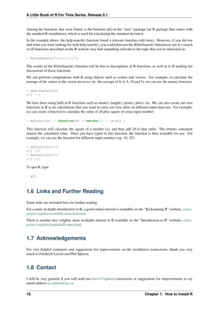 A Little Book of R For Time Series, Release 0.1
Among the functions that were found, is the function sd() in the “stats” package (an R package that comes with
the standard R installation), which is used for calculating the standard deviation.
In the example above, the help.search() function found a relevant function (sd() here). However, if you did not
ﬁnd what you were looking for with help.search(), you could then use the RSiteSearch() function to see if a search
of all functions described on the R website may ﬁnd something relevant to the topic that you’re interested in:
> RSiteSearch("deviation")
The results of the RSiteSearch() function will be hits to descriptions of R functions, as well as to R mailing list
discussions of those functions.
We can perform computations with R using objects such as scalars and vectors. For example, to calculate the
average of the values in the vector myvector (ie. the average of 8, 6, 9, 10 and 5), we can use the mean() function:
> mean(myvector)
[1] 7.6
We have been using built-in R functions such as mean(), length(), print(), plot(), etc. We can also create our own
functions in R to do calculations that you want to carry out very often on different input data sets. For example,
we can create a function to calculate the value of 20 plus square of some input number:
> myfunction <- function(x) { return(20 + (x*x)) }
This function will calculate the square of a number (x), and then add 20 to that value. The return() statement
returns the calculated value. Once you have typed in this function, the function is then available for use. For
example, we can use the function for different input numbers (eg. 10, 25):
> myfunction(10)
[1] 120
> myfunction(25)
[1] 645
To quit R, type:
> q()
1.6 Links and Further Reading
Some links are included here for further reading.
For a more in-depth introduction to R, a good online tutorial is available on the “Kickstarting R” website, cran.r-
project.org/doc/contrib/Lemon-kickstart.
There is another nice (slightly more in-depth) tutorial to R available on the “Introduction to R” website, cran.r-
project.org/doc/manuals/R-intro.html.
1.7 Acknowledgements
For very helpful comments and suggestions for improvements on the installation instructions, thank you very
much to Friedrich Leisch and Phil Spector.
1.8 Contact
I will be very grateful if you will send me (Avril Coghlan) corrections or suggestions for improvements to my
email address a.coghlan@ucc.ie
10 Chapter 1. How to install R
 