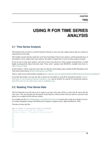 CHAPTER
TWO
USING R FOR TIME SERIES
ANALYSIS
2.1 Time Series Analysis
This booklet itells you how to use the R statistical software to carry out some simple analyses that are common in
analysing time series data.
This booklet assumes that the reader has some basic knowledge of time series analysis, and the principal focus of
the booklet is not to explain time series analysis, but rather to explain how to carry out these analyses using R.
If you are new to time series analysis, and want to learn more about any of the concepts presented here, I would
highly recommend the Open University book “Time series” (product code M249/02), available from from the
Open University Shop.
In this booklet, I will be using time series data sets that have been kindly made available by Rob Hyndman in his
Time Series Data Library at http://robjhyndman.com/TSDL/.
There is a pdf version of this booklet available at https://github.com/avrilcoghlan/LittleBookofRTimeSeries/raw/master/_build/latex/T
If you like this booklet, you may also like to check out my booklet on using R for biomedical statistics, http://a-
little-book-of-r-for-biomedical-statistics.readthedocs.org/, and my booklet on using R for multivariate analysis,
http://little-book-of-r-for-multivariate-analysis.readthedocs.org/.
2.2 Reading Time Series Data
The ﬁrst thing that you will want to do to analyse your time series data will be to read it into R, and to plot the
time series. You can read data into R using the scan() function, which assumes that your data for successive time
points is in a simple text ﬁle with one column.
For example, the ﬁle http://robjhyndman.com/tsdldata/misc/kings.dat contains data on the age of death of succes-
sive kings of England, starting with William the Conqueror (original source: Hipel and Mcleod, 1994).
The data set looks like this:
Age of Death of Successive Kings of England
#starting with William the Conqueror
#Source: McNeill, "Interactive Data Analysis"
60
43
67
50
56
42
50
65
13
 