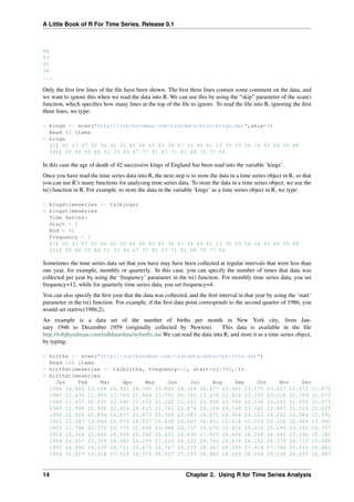 A Little Book of R For Time Series, Release 0.1
68
43
65
34
...
Only the ﬁrst few lines of the ﬁle have been shown. The ﬁrst three lines contain some comment on the data, and
we want to ignore this when we read the data into R. We can use this by using the “skip” parameter of the scan()
function, which speciﬁes how many lines at the top of the ﬁle to ignore. To read the ﬁle into R, ignoring the ﬁrst
three lines, we type:
> kings <- scan("http://robjhyndman.com/tsdldata/misc/kings.dat",skip=3)
Read 42 items
> kings
[1] 60 43 67 50 56 42 50 65 68 43 65 34 47 34 49 41 13 35 53 56 16 43 69 59 48
[26] 59 86 55 68 51 33 49 67 77 81 67 71 81 68 70 77 56
In this case the age of death of 42 successive kings of England has been read into the variable ‘kings’.
Once you have read the time series data into R, the next step is to store the data in a time series object in R, so that
you can use R’s many functions for analysing time series data. To store the data in a time series object, we use the
ts() function in R. For example, to store the data in the variable ‘kings’ as a time series object in R, we type:
> kingstimeseries <- ts(kings)
> kingstimeseries
Time Series:
Start = 1
End = 42
Frequency = 1
[1] 60 43 67 50 56 42 50 65 68 43 65 34 47 34 49 41 13 35 53 56 16 43 69 59 48
[26] 59 86 55 68 51 33 49 67 77 81 67 71 81 68 70 77 56
Sometimes the time series data set that you have may have been collected at regular intervals that were less than
one year, for example, monthly or quarterly. In this case, you can specify the number of times that data was
collected per year by using the ‘frequency’ parameter in the ts() function. For monthly time series data, you set
frequency=12, while for quarterly time series data, you set frequency=4.
You can also specify the ﬁrst year that the data was collected, and the ﬁrst interval in that year by using the ‘start’
parameter in the ts() function. For example, if the ﬁrst data point corresponds to the second quarter of 1986, you
would set start=c(1986,2).
An example is a data set of the number of births per month in New York city, from Jan-
uary 1946 to December 1959 (originally collected by Newton). This data is available in the ﬁle
http://robjhyndman.com/tsdldata/data/nybirths.dat We can read the data into R, and store it as a time series object,
by typing:
> births <- scan("http://robjhyndman.com/tsdldata/data/nybirths.dat")
Read 168 items
> birthstimeseries <- ts(births, frequency=12, start=c(1946,1))
> birthstimeseries
Jan Feb Mar Apr May Jun Jul Aug Sep Oct Nov Dec
1946 26.663 23.598 26.931 24.740 25.806 24.364 24.477 23.901 23.175 23.227 21.672 21.870
1947 21.439 21.089 23.709 21.669 21.752 20.761 23.479 23.824 23.105 23.110 21.759 22.073
1948 21.937 20.035 23.590 21.672 22.222 22.123 23.950 23.504 22.238 23.142 21.059 21.573
1949 21.548 20.000 22.424 20.615 21.761 22.874 24.104 23.748 23.262 22.907 21.519 22.025
1950 22.604 20.894 24.677 23.673 25.320 23.583 24.671 24.454 24.122 24.252 22.084 22.991
1951 23.287 23.049 25.076 24.037 24.430 24.667 26.451 25.618 25.014 25.110 22.964 23.981
1952 23.798 22.270 24.775 22.646 23.988 24.737 26.276 25.816 25.210 25.199 23.162 24.707
1953 24.364 22.644 25.565 24.062 25.431 24.635 27.009 26.606 26.268 26.462 25.246 25.180
1954 24.657 23.304 26.982 26.199 27.210 26.122 26.706 26.878 26.152 26.379 24.712 25.688
1955 24.990 24.239 26.721 23.475 24.767 26.219 28.361 28.599 27.914 27.784 25.693 26.881
1956 26.217 24.218 27.914 26.975 28.527 27.139 28.982 28.169 28.056 29.136 26.291 26.987
14 Chapter 2. Using R for Time Series Analysis
 