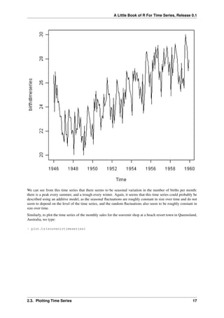 A Little Book of R For Time Series, Release 0.1
We can see from this time series that there seems to be seasonal variation in the number of births per month:
there is a peak every summer, and a trough every winter. Again, it seems that this time series could probably be
described using an additive model, as the seasonal ﬂuctuations are roughly constant in size over time and do not
seem to depend on the level of the time series, and the random ﬂuctuations also seem to be roughly constant in
size over time.
Similarly, to plot the time series of the monthly sales for the souvenir shop at a beach resort town in Queensland,
Australia, we type:
> plot.ts(souvenirtimeseries)
2.3. Plotting Time Series 17
 