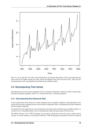 A Little Book of R For Time Series, Release 0.1
Here we can see that the size of the seasonal ﬂuctuations and random ﬂuctuations in the log-transformed time
series seem to be roughly constant over time, and do not depend on the level of the time series. Thus, the log-
transformed time series can probably be described using an additive model.
2.4 Decomposing Time Series
Decomposing a time series means separating it into its constituent components, which are usually a trend compo-
nent and an irregular component, and if it is a seasonal time series, a seasonal component.
2.4.1 Decomposing Non-Seasonal Data
A non-seasonal time series consists of a trend component and an irregular component. Decomposing the time
series involves trying to separate the time series into these components, that is, estimating the the trend component
and the irregular component.
To estimate the trend component of a non-seasonal time series that can be described using an additive model, it is
common to use a smoothing method, such as calculating the simple moving average of the time series.
The SMA() function in the “TTR” R package can be used to smooth time series data using a simple moving
average. To use this function, we ﬁrst need to install the “TTR” R package (for instructions on how to install an
2.4. Decomposing Time Series 19
 